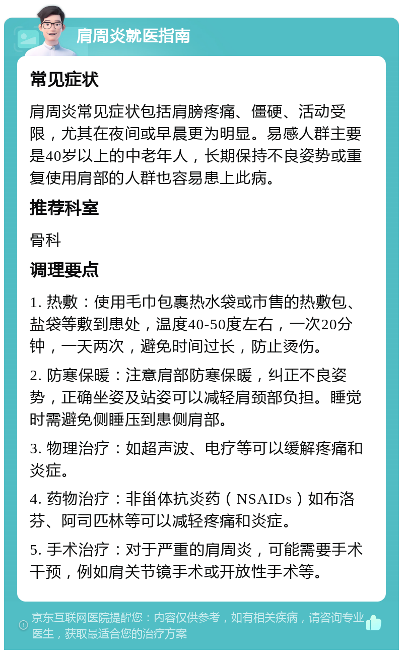 肩周炎就医指南 常见症状 肩周炎常见症状包括肩膀疼痛、僵硬、活动受限，尤其在夜间或早晨更为明显。易感人群主要是40岁以上的中老年人，长期保持不良姿势或重复使用肩部的人群也容易患上此病。 推荐科室 骨科 调理要点 1. 热敷：使用毛巾包裹热水袋或市售的热敷包、盐袋等敷到患处，温度40-50度左右，一次20分钟，一天两次，避免时间过长，防止烫伤。 2. 防寒保暖：注意肩部防寒保暖，纠正不良姿势，正确坐姿及站姿可以减轻肩颈部负担。睡觉时需避免侧睡压到患侧肩部。 3. 物理治疗：如超声波、电疗等可以缓解疼痛和炎症。 4. 药物治疗：非甾体抗炎药（NSAIDs）如布洛芬、阿司匹林等可以减轻疼痛和炎症。 5. 手术治疗：对于严重的肩周炎，可能需要手术干预，例如肩关节镜手术或开放性手术等。