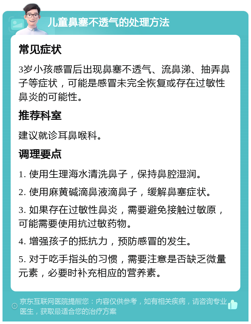 儿童鼻塞不透气的处理方法 常见症状 3岁小孩感冒后出现鼻塞不透气、流鼻涕、抽弄鼻子等症状，可能是感冒未完全恢复或存在过敏性鼻炎的可能性。 推荐科室 建议就诊耳鼻喉科。 调理要点 1. 使用生理海水清洗鼻子，保持鼻腔湿润。 2. 使用麻黄碱滴鼻液滴鼻子，缓解鼻塞症状。 3. 如果存在过敏性鼻炎，需要避免接触过敏原，可能需要使用抗过敏药物。 4. 增强孩子的抵抗力，预防感冒的发生。 5. 对于吃手指头的习惯，需要注意是否缺乏微量元素，必要时补充相应的营养素。