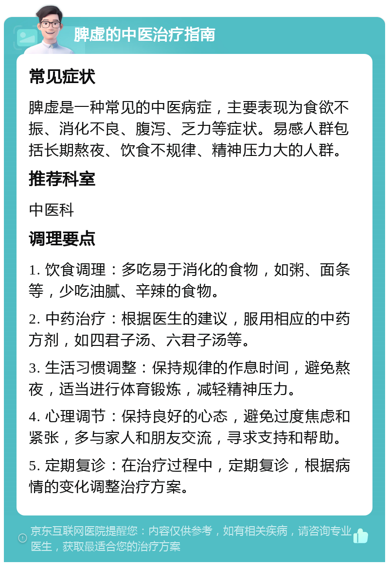 脾虚的中医治疗指南 常见症状 脾虚是一种常见的中医病症，主要表现为食欲不振、消化不良、腹泻、乏力等症状。易感人群包括长期熬夜、饮食不规律、精神压力大的人群。 推荐科室 中医科 调理要点 1. 饮食调理：多吃易于消化的食物，如粥、面条等，少吃油腻、辛辣的食物。 2. 中药治疗：根据医生的建议，服用相应的中药方剂，如四君子汤、六君子汤等。 3. 生活习惯调整：保持规律的作息时间，避免熬夜，适当进行体育锻炼，减轻精神压力。 4. 心理调节：保持良好的心态，避免过度焦虑和紧张，多与家人和朋友交流，寻求支持和帮助。 5. 定期复诊：在治疗过程中，定期复诊，根据病情的变化调整治疗方案。