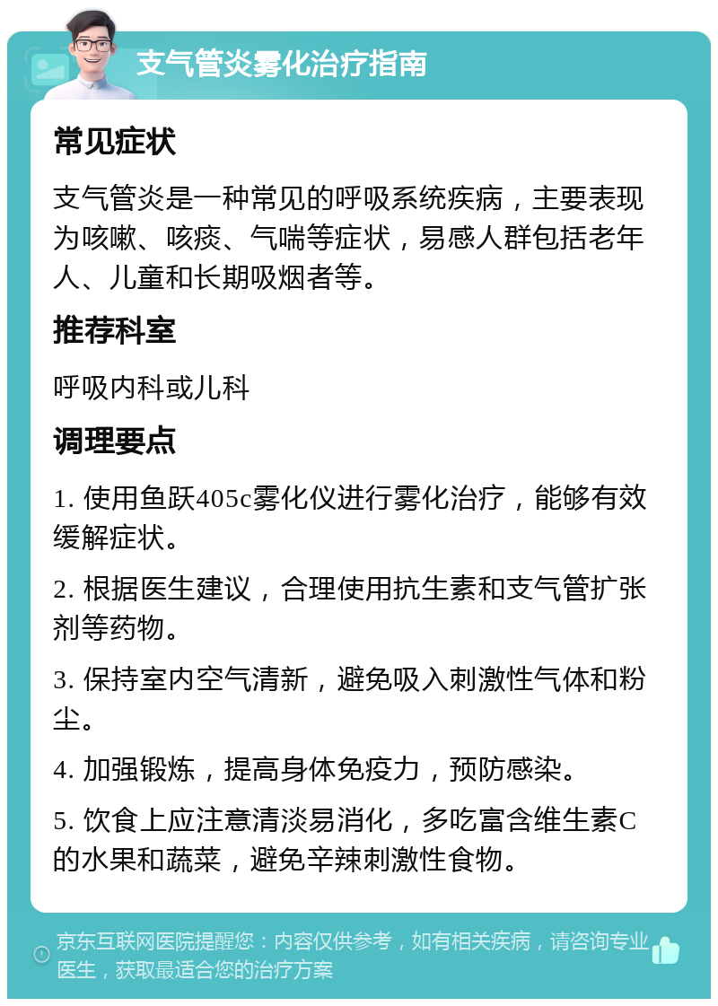 支气管炎雾化治疗指南 常见症状 支气管炎是一种常见的呼吸系统疾病，主要表现为咳嗽、咳痰、气喘等症状，易感人群包括老年人、儿童和长期吸烟者等。 推荐科室 呼吸内科或儿科 调理要点 1. 使用鱼跃405c雾化仪进行雾化治疗，能够有效缓解症状。 2. 根据医生建议，合理使用抗生素和支气管扩张剂等药物。 3. 保持室内空气清新，避免吸入刺激性气体和粉尘。 4. 加强锻炼，提高身体免疫力，预防感染。 5. 饮食上应注意清淡易消化，多吃富含维生素C的水果和蔬菜，避免辛辣刺激性食物。