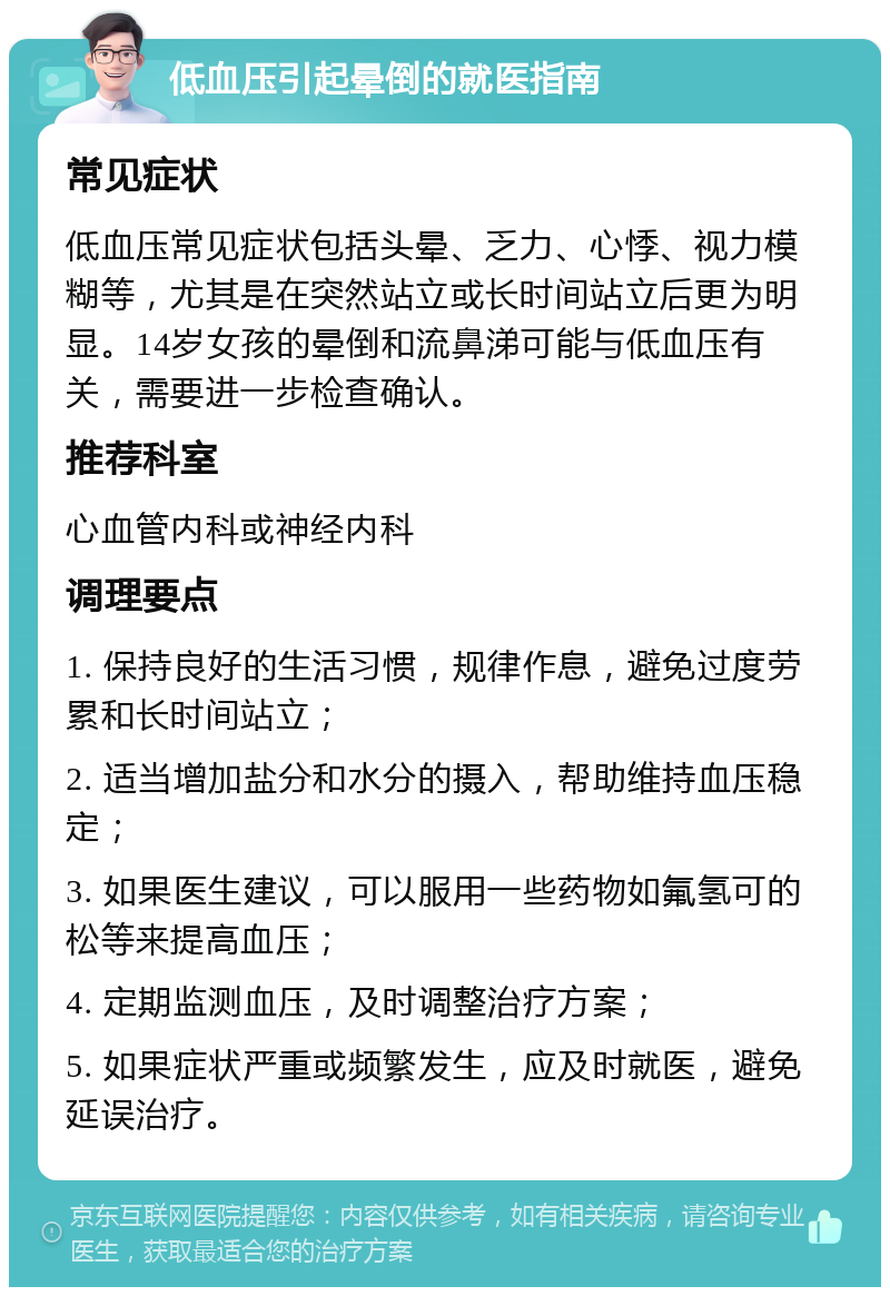 低血压引起晕倒的就医指南 常见症状 低血压常见症状包括头晕、乏力、心悸、视力模糊等，尤其是在突然站立或长时间站立后更为明显。14岁女孩的晕倒和流鼻涕可能与低血压有关，需要进一步检查确认。 推荐科室 心血管内科或神经内科 调理要点 1. 保持良好的生活习惯，规律作息，避免过度劳累和长时间站立； 2. 适当增加盐分和水分的摄入，帮助维持血压稳定； 3. 如果医生建议，可以服用一些药物如氟氢可的松等来提高血压； 4. 定期监测血压，及时调整治疗方案； 5. 如果症状严重或频繁发生，应及时就医，避免延误治疗。