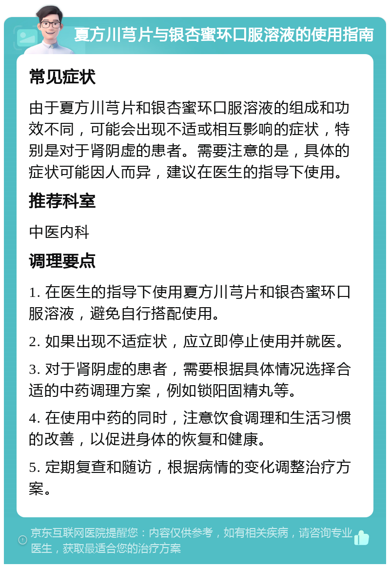 夏方川芎片与银杏蜜环口服溶液的使用指南 常见症状 由于夏方川芎片和银杏蜜环口服溶液的组成和功效不同，可能会出现不适或相互影响的症状，特别是对于肾阴虚的患者。需要注意的是，具体的症状可能因人而异，建议在医生的指导下使用。 推荐科室 中医内科 调理要点 1. 在医生的指导下使用夏方川芎片和银杏蜜环口服溶液，避免自行搭配使用。 2. 如果出现不适症状，应立即停止使用并就医。 3. 对于肾阴虚的患者，需要根据具体情况选择合适的中药调理方案，例如锁阳固精丸等。 4. 在使用中药的同时，注意饮食调理和生活习惯的改善，以促进身体的恢复和健康。 5. 定期复查和随访，根据病情的变化调整治疗方案。