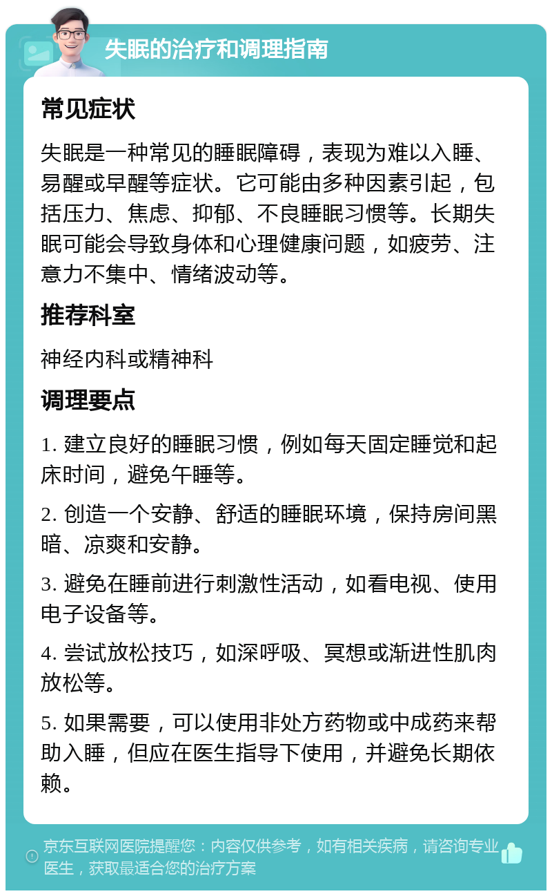 失眠的治疗和调理指南 常见症状 失眠是一种常见的睡眠障碍，表现为难以入睡、易醒或早醒等症状。它可能由多种因素引起，包括压力、焦虑、抑郁、不良睡眠习惯等。长期失眠可能会导致身体和心理健康问题，如疲劳、注意力不集中、情绪波动等。 推荐科室 神经内科或精神科 调理要点 1. 建立良好的睡眠习惯，例如每天固定睡觉和起床时间，避免午睡等。 2. 创造一个安静、舒适的睡眠环境，保持房间黑暗、凉爽和安静。 3. 避免在睡前进行刺激性活动，如看电视、使用电子设备等。 4. 尝试放松技巧，如深呼吸、冥想或渐进性肌肉放松等。 5. 如果需要，可以使用非处方药物或中成药来帮助入睡，但应在医生指导下使用，并避免长期依赖。