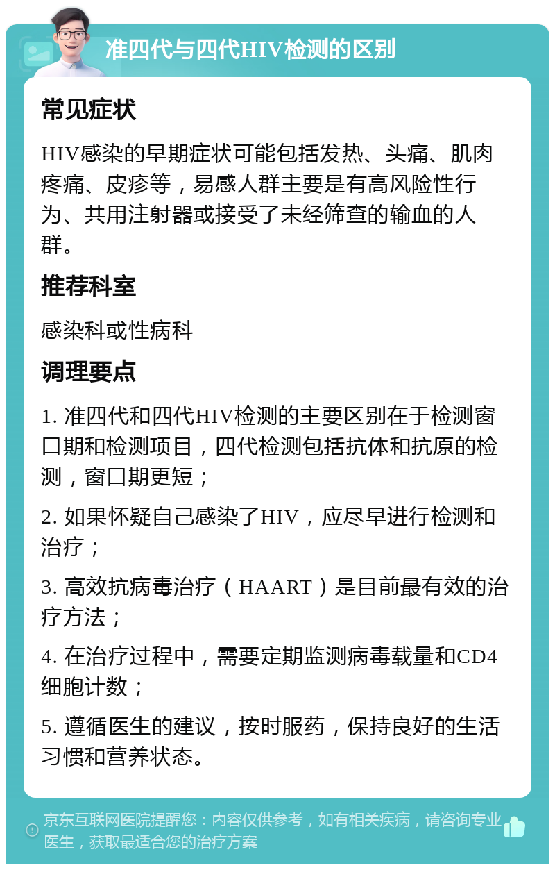 准四代与四代HIV检测的区别 常见症状 HIV感染的早期症状可能包括发热、头痛、肌肉疼痛、皮疹等，易感人群主要是有高风险性行为、共用注射器或接受了未经筛查的输血的人群。 推荐科室 感染科或性病科 调理要点 1. 准四代和四代HIV检测的主要区别在于检测窗口期和检测项目，四代检测包括抗体和抗原的检测，窗口期更短； 2. 如果怀疑自己感染了HIV，应尽早进行检测和治疗； 3. 高效抗病毒治疗（HAART）是目前最有效的治疗方法； 4. 在治疗过程中，需要定期监测病毒载量和CD4细胞计数； 5. 遵循医生的建议，按时服药，保持良好的生活习惯和营养状态。