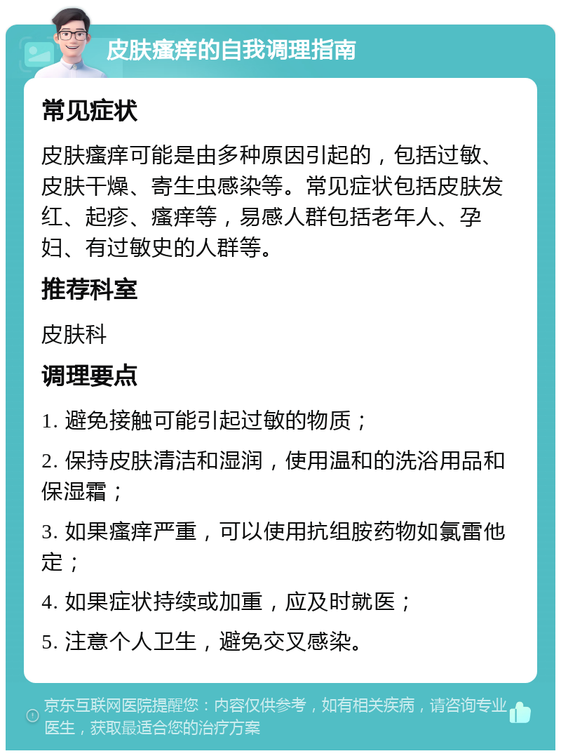 皮肤瘙痒的自我调理指南 常见症状 皮肤瘙痒可能是由多种原因引起的，包括过敏、皮肤干燥、寄生虫感染等。常见症状包括皮肤发红、起疹、瘙痒等，易感人群包括老年人、孕妇、有过敏史的人群等。 推荐科室 皮肤科 调理要点 1. 避免接触可能引起过敏的物质； 2. 保持皮肤清洁和湿润，使用温和的洗浴用品和保湿霜； 3. 如果瘙痒严重，可以使用抗组胺药物如氯雷他定； 4. 如果症状持续或加重，应及时就医； 5. 注意个人卫生，避免交叉感染。