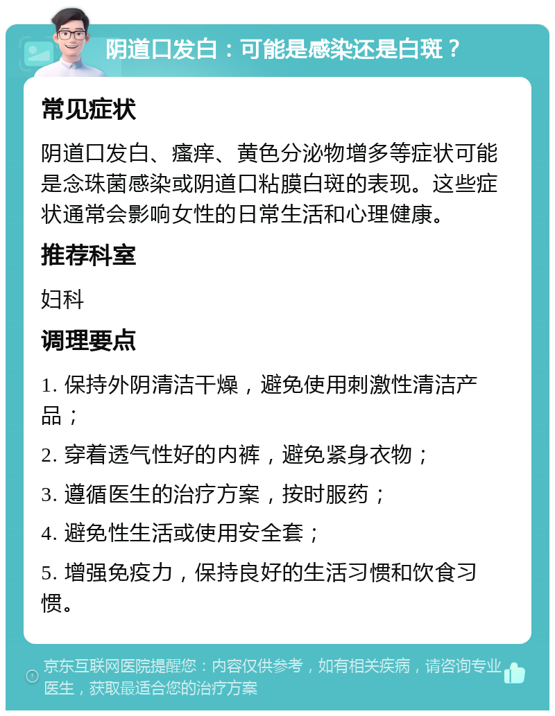 阴道口发白：可能是感染还是白斑？ 常见症状 阴道口发白、瘙痒、黄色分泌物增多等症状可能是念珠菌感染或阴道口粘膜白斑的表现。这些症状通常会影响女性的日常生活和心理健康。 推荐科室 妇科 调理要点 1. 保持外阴清洁干燥，避免使用刺激性清洁产品； 2. 穿着透气性好的内裤，避免紧身衣物； 3. 遵循医生的治疗方案，按时服药； 4. 避免性生活或使用安全套； 5. 增强免疫力，保持良好的生活习惯和饮食习惯。