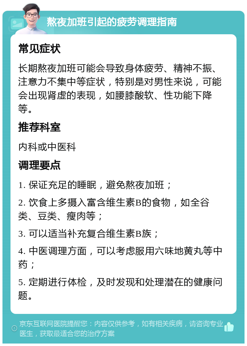 熬夜加班引起的疲劳调理指南 常见症状 长期熬夜加班可能会导致身体疲劳、精神不振、注意力不集中等症状，特别是对男性来说，可能会出现肾虚的表现，如腰膝酸软、性功能下降等。 推荐科室 内科或中医科 调理要点 1. 保证充足的睡眠，避免熬夜加班； 2. 饮食上多摄入富含维生素B的食物，如全谷类、豆类、瘦肉等； 3. 可以适当补充复合维生素B族； 4. 中医调理方面，可以考虑服用六味地黄丸等中药； 5. 定期进行体检，及时发现和处理潜在的健康问题。