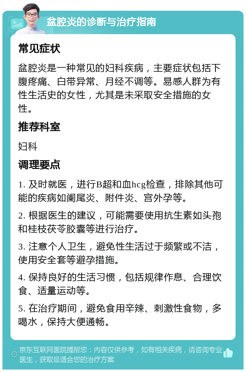 盆腔炎的诊断与治疗指南 常见症状 盆腔炎是一种常见的妇科疾病，主要症状包括下腹疼痛、白带异常、月经不调等。易感人群为有性生活史的女性，尤其是未采取安全措施的女性。 推荐科室 妇科 调理要点 1. 及时就医，进行B超和血hcg检查，排除其他可能的疾病如阑尾炎、附件炎、宫外孕等。 2. 根据医生的建议，可能需要使用抗生素如头孢和桂枝茯苓胶囊等进行治疗。 3. 注意个人卫生，避免性生活过于频繁或不洁，使用安全套等避孕措施。 4. 保持良好的生活习惯，包括规律作息、合理饮食、适量运动等。 5. 在治疗期间，避免食用辛辣、刺激性食物，多喝水，保持大便通畅。