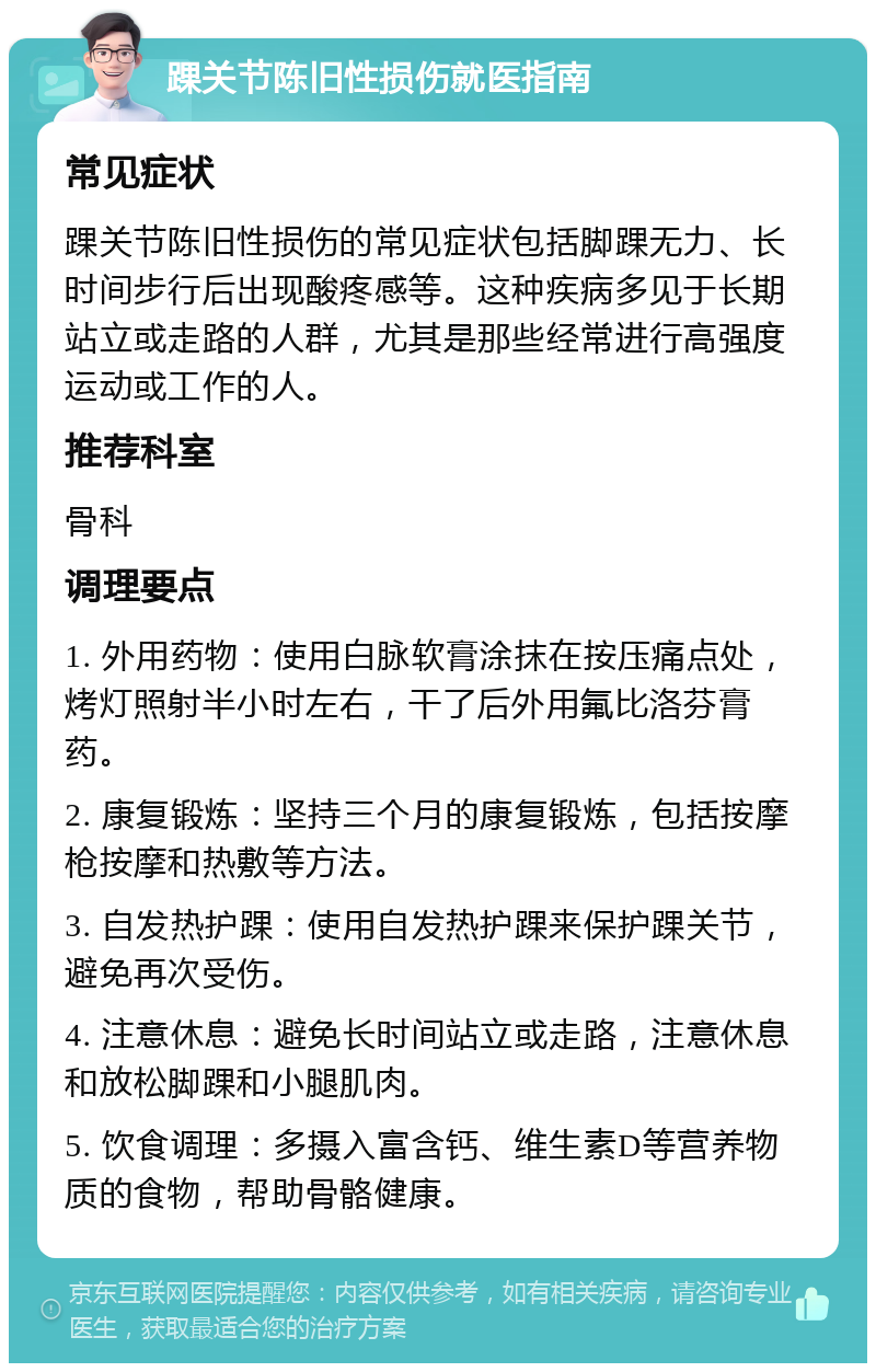 踝关节陈旧性损伤就医指南 常见症状 踝关节陈旧性损伤的常见症状包括脚踝无力、长时间步行后出现酸疼感等。这种疾病多见于长期站立或走路的人群，尤其是那些经常进行高强度运动或工作的人。 推荐科室 骨科 调理要点 1. 外用药物：使用白脉软膏涂抹在按压痛点处，烤灯照射半小时左右，干了后外用氟比洛芬膏药。 2. 康复锻炼：坚持三个月的康复锻炼，包括按摩枪按摩和热敷等方法。 3. 自发热护踝：使用自发热护踝来保护踝关节，避免再次受伤。 4. 注意休息：避免长时间站立或走路，注意休息和放松脚踝和小腿肌肉。 5. 饮食调理：多摄入富含钙、维生素D等营养物质的食物，帮助骨骼健康。