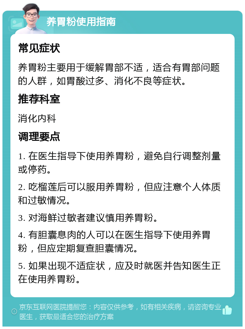 养胃粉使用指南 常见症状 养胃粉主要用于缓解胃部不适，适合有胃部问题的人群，如胃酸过多、消化不良等症状。 推荐科室 消化内科 调理要点 1. 在医生指导下使用养胃粉，避免自行调整剂量或停药。 2. 吃榴莲后可以服用养胃粉，但应注意个人体质和过敏情况。 3. 对海鲜过敏者建议慎用养胃粉。 4. 有胆囊息肉的人可以在医生指导下使用养胃粉，但应定期复查胆囊情况。 5. 如果出现不适症状，应及时就医并告知医生正在使用养胃粉。