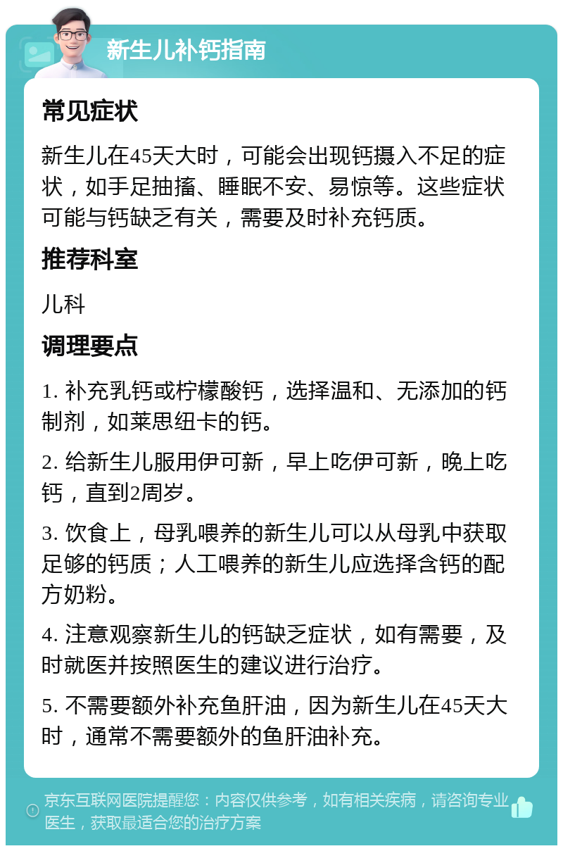 新生儿补钙指南 常见症状 新生儿在45天大时，可能会出现钙摄入不足的症状，如手足抽搐、睡眠不安、易惊等。这些症状可能与钙缺乏有关，需要及时补充钙质。 推荐科室 儿科 调理要点 1. 补充乳钙或柠檬酸钙，选择温和、无添加的钙制剂，如莱思纽卡的钙。 2. 给新生儿服用伊可新，早上吃伊可新，晚上吃钙，直到2周岁。 3. 饮食上，母乳喂养的新生儿可以从母乳中获取足够的钙质；人工喂养的新生儿应选择含钙的配方奶粉。 4. 注意观察新生儿的钙缺乏症状，如有需要，及时就医并按照医生的建议进行治疗。 5. 不需要额外补充鱼肝油，因为新生儿在45天大时，通常不需要额外的鱼肝油补充。