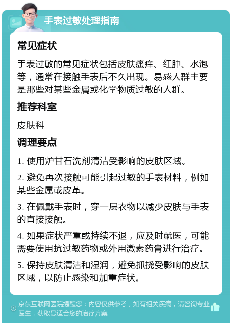 手表过敏处理指南 常见症状 手表过敏的常见症状包括皮肤瘙痒、红肿、水泡等，通常在接触手表后不久出现。易感人群主要是那些对某些金属或化学物质过敏的人群。 推荐科室 皮肤科 调理要点 1. 使用炉甘石洗剂清洁受影响的皮肤区域。 2. 避免再次接触可能引起过敏的手表材料，例如某些金属或皮革。 3. 在佩戴手表时，穿一层衣物以减少皮肤与手表的直接接触。 4. 如果症状严重或持续不退，应及时就医，可能需要使用抗过敏药物或外用激素药膏进行治疗。 5. 保持皮肤清洁和湿润，避免抓挠受影响的皮肤区域，以防止感染和加重症状。