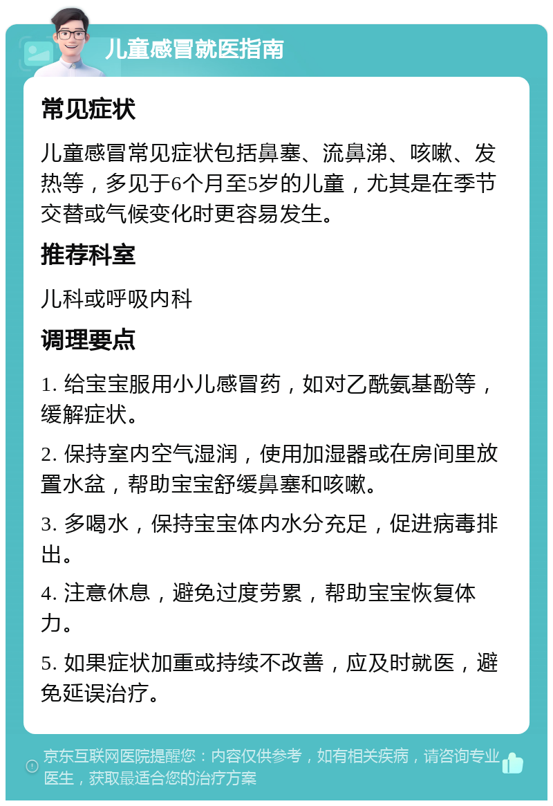 儿童感冒就医指南 常见症状 儿童感冒常见症状包括鼻塞、流鼻涕、咳嗽、发热等，多见于6个月至5岁的儿童，尤其是在季节交替或气候变化时更容易发生。 推荐科室 儿科或呼吸内科 调理要点 1. 给宝宝服用小儿感冒药，如对乙酰氨基酚等，缓解症状。 2. 保持室内空气湿润，使用加湿器或在房间里放置水盆，帮助宝宝舒缓鼻塞和咳嗽。 3. 多喝水，保持宝宝体内水分充足，促进病毒排出。 4. 注意休息，避免过度劳累，帮助宝宝恢复体力。 5. 如果症状加重或持续不改善，应及时就医，避免延误治疗。