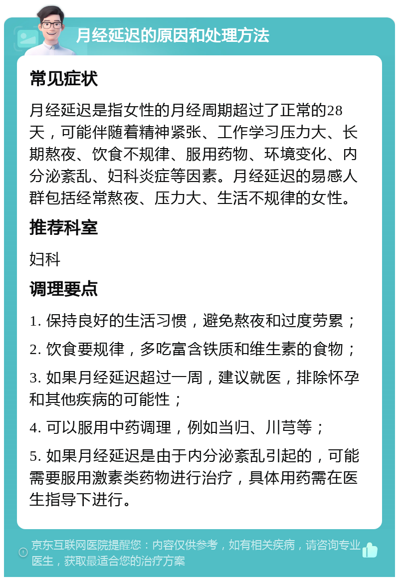 月经延迟的原因和处理方法 常见症状 月经延迟是指女性的月经周期超过了正常的28天，可能伴随着精神紧张、工作学习压力大、长期熬夜、饮食不规律、服用药物、环境变化、内分泌紊乱、妇科炎症等因素。月经延迟的易感人群包括经常熬夜、压力大、生活不规律的女性。 推荐科室 妇科 调理要点 1. 保持良好的生活习惯，避免熬夜和过度劳累； 2. 饮食要规律，多吃富含铁质和维生素的食物； 3. 如果月经延迟超过一周，建议就医，排除怀孕和其他疾病的可能性； 4. 可以服用中药调理，例如当归、川芎等； 5. 如果月经延迟是由于内分泌紊乱引起的，可能需要服用激素类药物进行治疗，具体用药需在医生指导下进行。