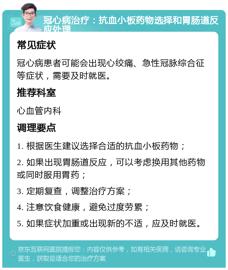 冠心病治疗：抗血小板药物选择和胃肠道反应处理 常见症状 冠心病患者可能会出现心绞痛、急性冠脉综合征等症状，需要及时就医。 推荐科室 心血管内科 调理要点 1. 根据医生建议选择合适的抗血小板药物； 2. 如果出现胃肠道反应，可以考虑换用其他药物或同时服用胃药； 3. 定期复查，调整治疗方案； 4. 注意饮食健康，避免过度劳累； 5. 如果症状加重或出现新的不适，应及时就医。