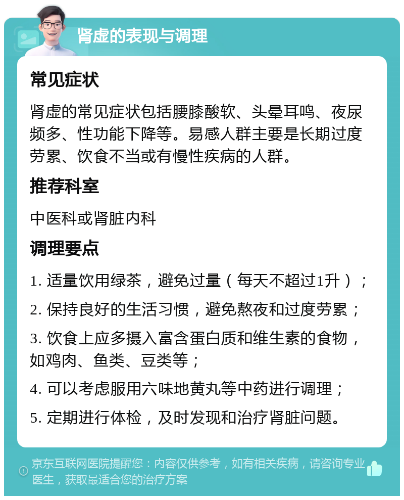 肾虚的表现与调理 常见症状 肾虚的常见症状包括腰膝酸软、头晕耳鸣、夜尿频多、性功能下降等。易感人群主要是长期过度劳累、饮食不当或有慢性疾病的人群。 推荐科室 中医科或肾脏内科 调理要点 1. 适量饮用绿茶，避免过量（每天不超过1升）； 2. 保持良好的生活习惯，避免熬夜和过度劳累； 3. 饮食上应多摄入富含蛋白质和维生素的食物，如鸡肉、鱼类、豆类等； 4. 可以考虑服用六味地黄丸等中药进行调理； 5. 定期进行体检，及时发现和治疗肾脏问题。