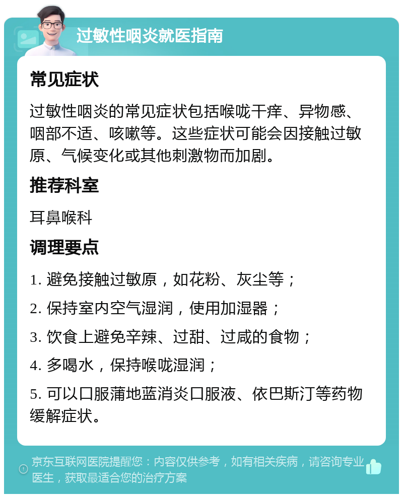 过敏性咽炎就医指南 常见症状 过敏性咽炎的常见症状包括喉咙干痒、异物感、咽部不适、咳嗽等。这些症状可能会因接触过敏原、气候变化或其他刺激物而加剧。 推荐科室 耳鼻喉科 调理要点 1. 避免接触过敏原，如花粉、灰尘等； 2. 保持室内空气湿润，使用加湿器； 3. 饮食上避免辛辣、过甜、过咸的食物； 4. 多喝水，保持喉咙湿润； 5. 可以口服蒲地蓝消炎口服液、依巴斯汀等药物缓解症状。