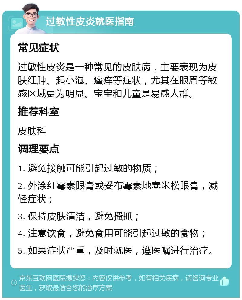 过敏性皮炎就医指南 常见症状 过敏性皮炎是一种常见的皮肤病，主要表现为皮肤红肿、起小泡、瘙痒等症状，尤其在眼周等敏感区域更为明显。宝宝和儿童是易感人群。 推荐科室 皮肤科 调理要点 1. 避免接触可能引起过敏的物质； 2. 外涂红霉素眼膏或妥布霉素地塞米松眼膏，减轻症状； 3. 保持皮肤清洁，避免搔抓； 4. 注意饮食，避免食用可能引起过敏的食物； 5. 如果症状严重，及时就医，遵医嘱进行治疗。