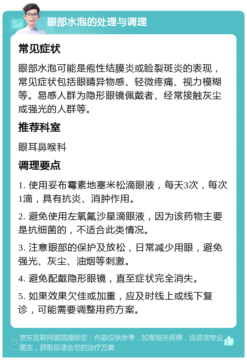 眼部水泡的处理与调理 常见症状 眼部水泡可能是疱性结膜炎或睑裂斑炎的表现，常见症状包括眼睛异物感、轻微疼痛、视力模糊等。易感人群为隐形眼镜佩戴者、经常接触灰尘或强光的人群等。 推荐科室 眼耳鼻喉科 调理要点 1. 使用妥布霉素地塞米松滴眼液，每天3次，每次1滴，具有抗炎、消肿作用。 2. 避免使用左氧氟沙星滴眼液，因为该药物主要是抗细菌的，不适合此类情况。 3. 注意眼部的保护及放松，日常减少用眼，避免强光、灰尘、油烟等刺激。 4. 避免配戴隐形眼镜，直至症状完全消失。 5. 如果效果欠佳或加重，应及时线上或线下复诊，可能需要调整用药方案。