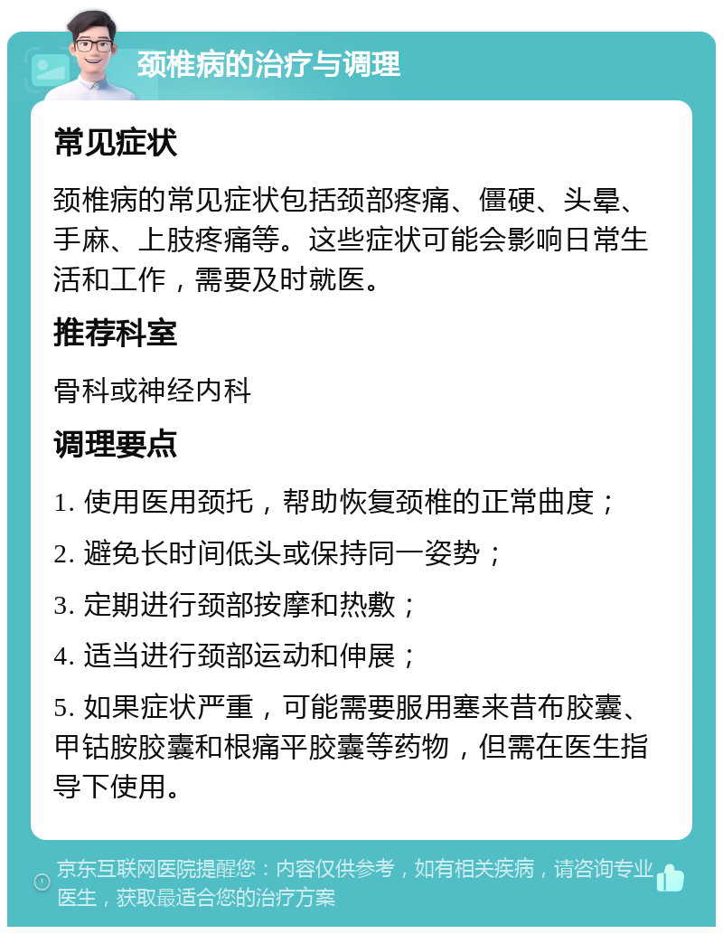 颈椎病的治疗与调理 常见症状 颈椎病的常见症状包括颈部疼痛、僵硬、头晕、手麻、上肢疼痛等。这些症状可能会影响日常生活和工作，需要及时就医。 推荐科室 骨科或神经内科 调理要点 1. 使用医用颈托，帮助恢复颈椎的正常曲度； 2. 避免长时间低头或保持同一姿势； 3. 定期进行颈部按摩和热敷； 4. 适当进行颈部运动和伸展； 5. 如果症状严重，可能需要服用塞来昔布胶囊、甲钴胺胶囊和根痛平胶囊等药物，但需在医生指导下使用。