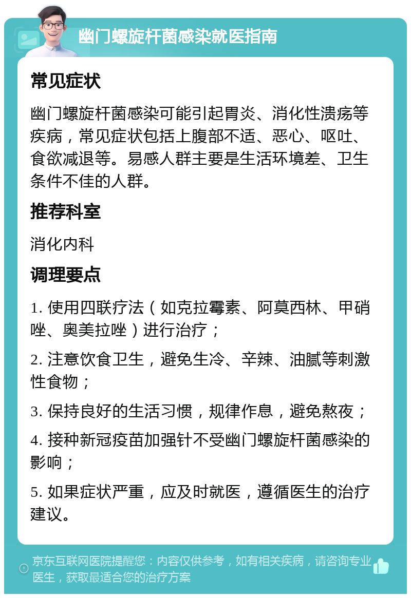 幽门螺旋杆菌感染就医指南 常见症状 幽门螺旋杆菌感染可能引起胃炎、消化性溃疡等疾病，常见症状包括上腹部不适、恶心、呕吐、食欲减退等。易感人群主要是生活环境差、卫生条件不佳的人群。 推荐科室 消化内科 调理要点 1. 使用四联疗法（如克拉霉素、阿莫西林、甲硝唑、奥美拉唑）进行治疗； 2. 注意饮食卫生，避免生冷、辛辣、油腻等刺激性食物； 3. 保持良好的生活习惯，规律作息，避免熬夜； 4. 接种新冠疫苗加强针不受幽门螺旋杆菌感染的影响； 5. 如果症状严重，应及时就医，遵循医生的治疗建议。