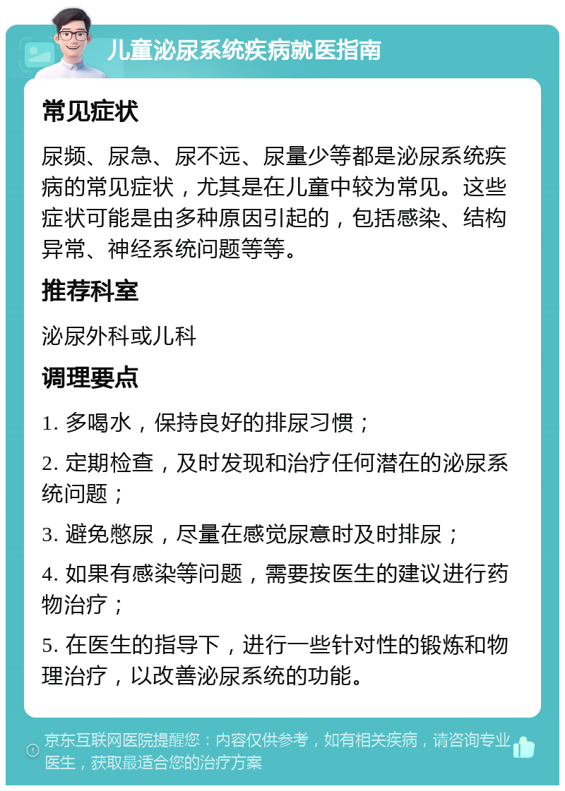 儿童泌尿系统疾病就医指南 常见症状 尿频、尿急、尿不远、尿量少等都是泌尿系统疾病的常见症状，尤其是在儿童中较为常见。这些症状可能是由多种原因引起的，包括感染、结构异常、神经系统问题等等。 推荐科室 泌尿外科或儿科 调理要点 1. 多喝水，保持良好的排尿习惯； 2. 定期检查，及时发现和治疗任何潜在的泌尿系统问题； 3. 避免憋尿，尽量在感觉尿意时及时排尿； 4. 如果有感染等问题，需要按医生的建议进行药物治疗； 5. 在医生的指导下，进行一些针对性的锻炼和物理治疗，以改善泌尿系统的功能。