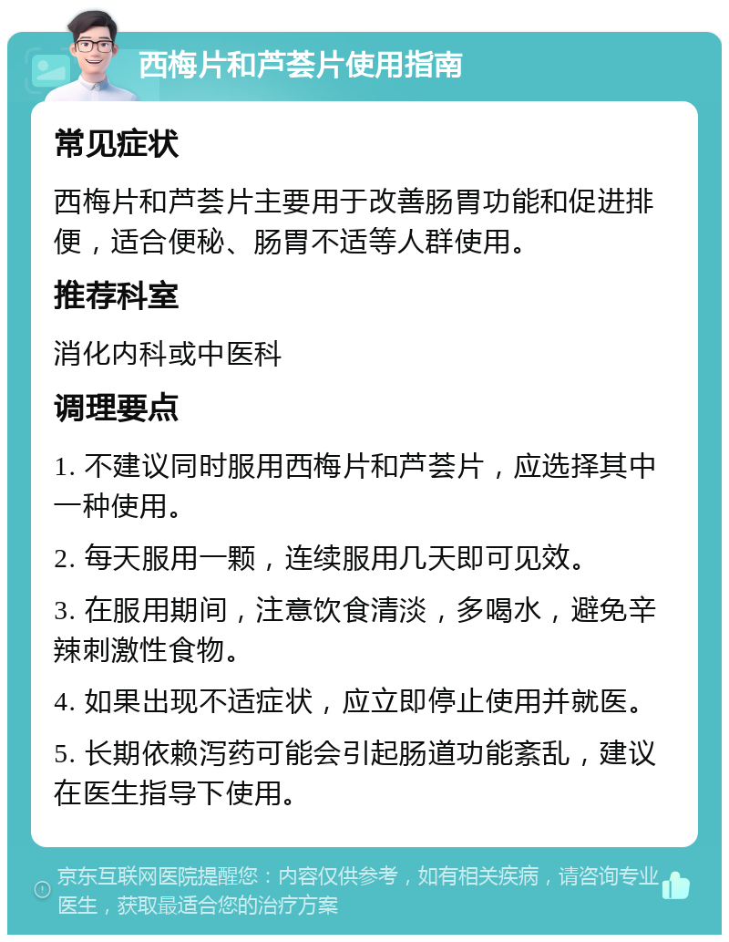 西梅片和芦荟片使用指南 常见症状 西梅片和芦荟片主要用于改善肠胃功能和促进排便，适合便秘、肠胃不适等人群使用。 推荐科室 消化内科或中医科 调理要点 1. 不建议同时服用西梅片和芦荟片，应选择其中一种使用。 2. 每天服用一颗，连续服用几天即可见效。 3. 在服用期间，注意饮食清淡，多喝水，避免辛辣刺激性食物。 4. 如果出现不适症状，应立即停止使用并就医。 5. 长期依赖泻药可能会引起肠道功能紊乱，建议在医生指导下使用。