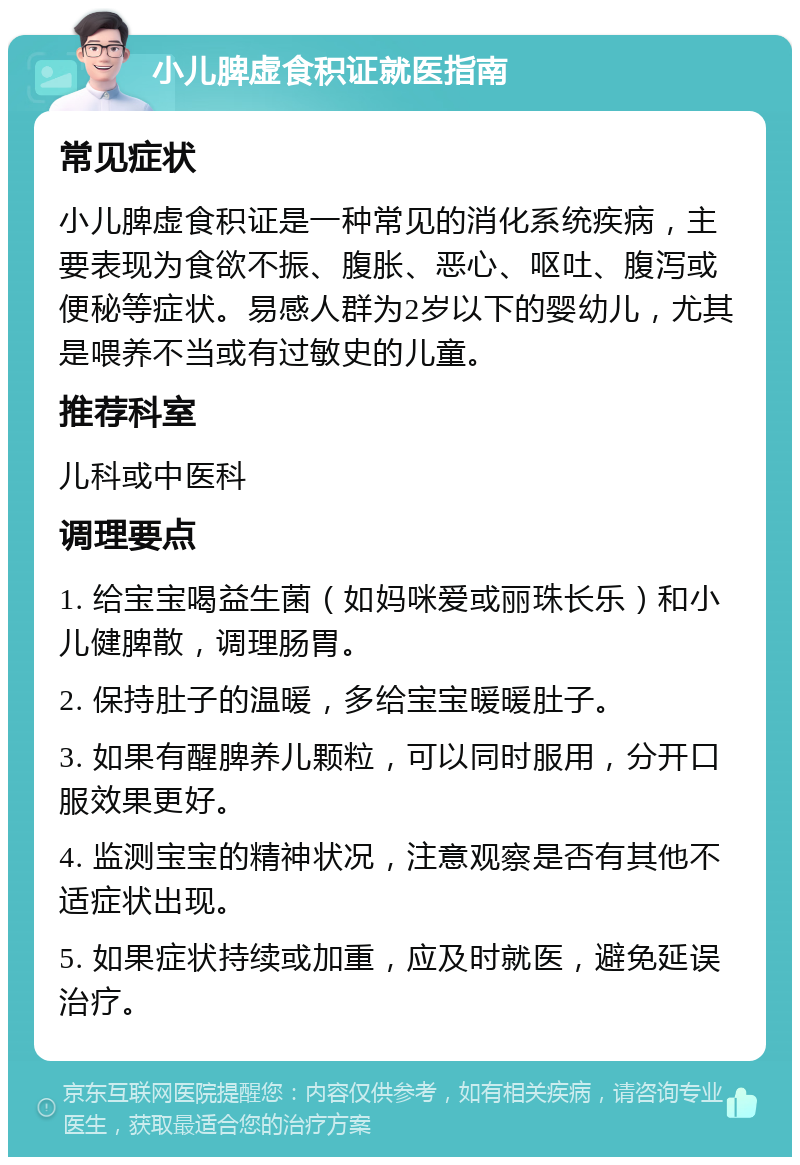 小儿脾虚食积证就医指南 常见症状 小儿脾虚食积证是一种常见的消化系统疾病，主要表现为食欲不振、腹胀、恶心、呕吐、腹泻或便秘等症状。易感人群为2岁以下的婴幼儿，尤其是喂养不当或有过敏史的儿童。 推荐科室 儿科或中医科 调理要点 1. 给宝宝喝益生菌（如妈咪爱或丽珠长乐）和小儿健脾散，调理肠胃。 2. 保持肚子的温暖，多给宝宝暖暖肚子。 3. 如果有醒脾养儿颗粒，可以同时服用，分开口服效果更好。 4. 监测宝宝的精神状况，注意观察是否有其他不适症状出现。 5. 如果症状持续或加重，应及时就医，避免延误治疗。