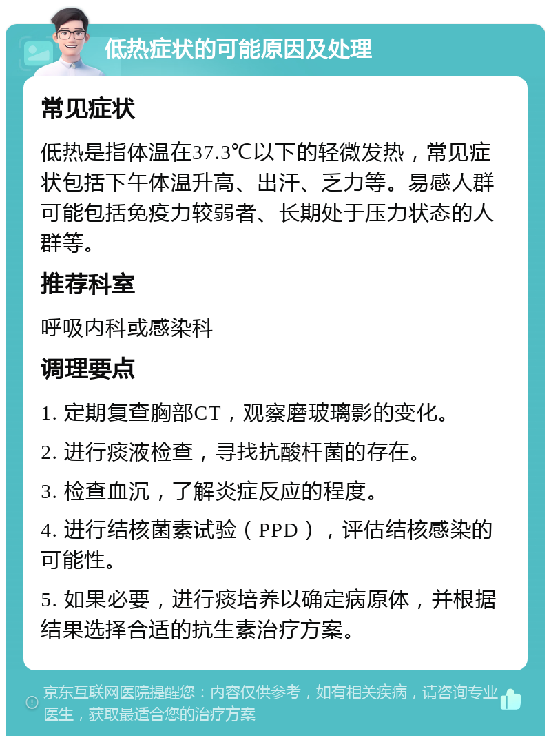 低热症状的可能原因及处理 常见症状 低热是指体温在37.3℃以下的轻微发热，常见症状包括下午体温升高、出汗、乏力等。易感人群可能包括免疫力较弱者、长期处于压力状态的人群等。 推荐科室 呼吸内科或感染科 调理要点 1. 定期复查胸部CT，观察磨玻璃影的变化。 2. 进行痰液检查，寻找抗酸杆菌的存在。 3. 检查血沉，了解炎症反应的程度。 4. 进行结核菌素试验（PPD），评估结核感染的可能性。 5. 如果必要，进行痰培养以确定病原体，并根据结果选择合适的抗生素治疗方案。