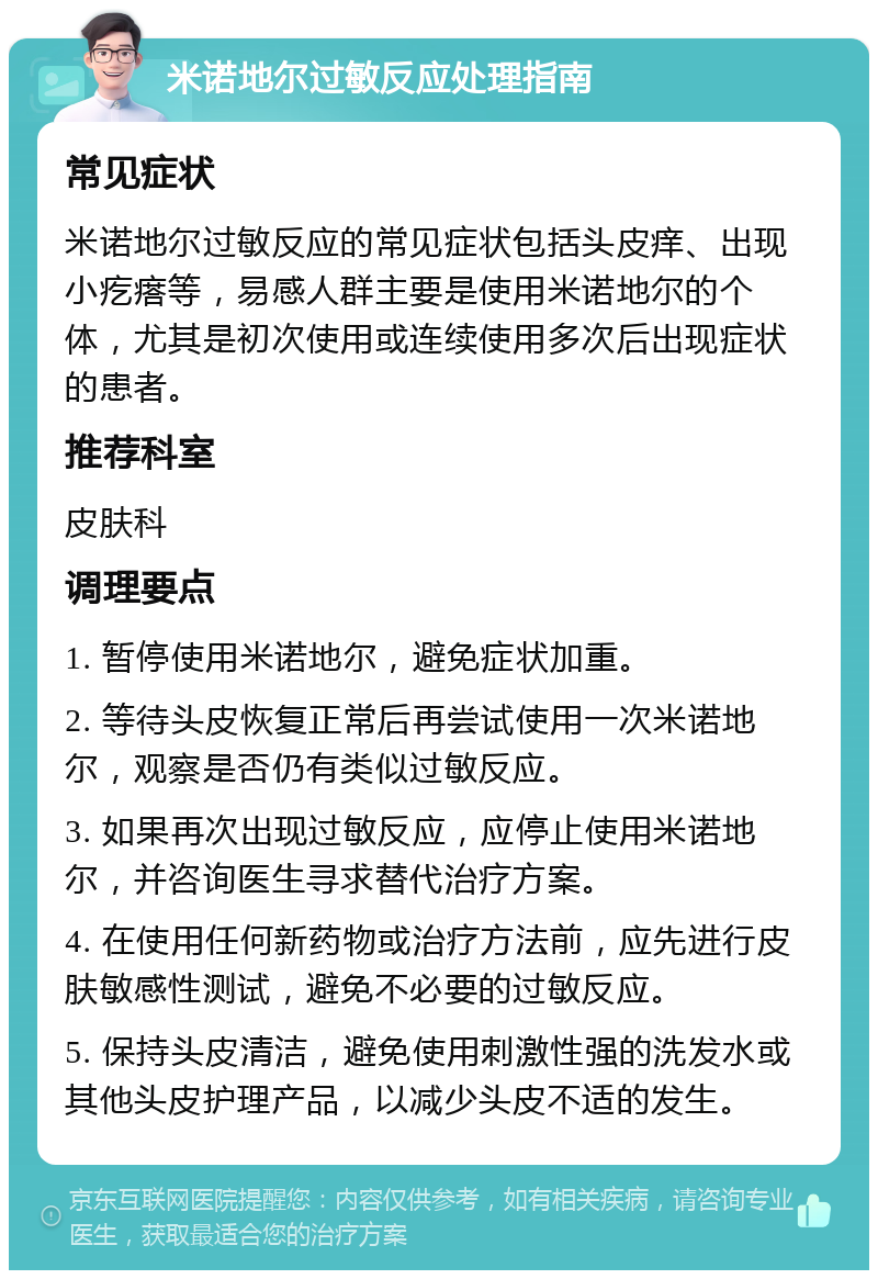 米诺地尔过敏反应处理指南 常见症状 米诺地尔过敏反应的常见症状包括头皮痒、出现小疙瘩等，易感人群主要是使用米诺地尔的个体，尤其是初次使用或连续使用多次后出现症状的患者。 推荐科室 皮肤科 调理要点 1. 暂停使用米诺地尔，避免症状加重。 2. 等待头皮恢复正常后再尝试使用一次米诺地尔，观察是否仍有类似过敏反应。 3. 如果再次出现过敏反应，应停止使用米诺地尔，并咨询医生寻求替代治疗方案。 4. 在使用任何新药物或治疗方法前，应先进行皮肤敏感性测试，避免不必要的过敏反应。 5. 保持头皮清洁，避免使用刺激性强的洗发水或其他头皮护理产品，以减少头皮不适的发生。