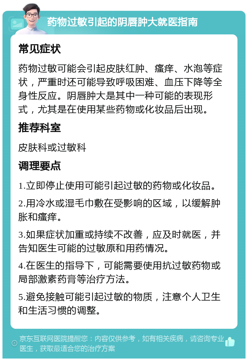 药物过敏引起的阴唇肿大就医指南 常见症状 药物过敏可能会引起皮肤红肿、瘙痒、水泡等症状，严重时还可能导致呼吸困难、血压下降等全身性反应。阴唇肿大是其中一种可能的表现形式，尤其是在使用某些药物或化妆品后出现。 推荐科室 皮肤科或过敏科 调理要点 1.立即停止使用可能引起过敏的药物或化妆品。 2.用冷水或湿毛巾敷在受影响的区域，以缓解肿胀和瘙痒。 3.如果症状加重或持续不改善，应及时就医，并告知医生可能的过敏原和用药情况。 4.在医生的指导下，可能需要使用抗过敏药物或局部激素药膏等治疗方法。 5.避免接触可能引起过敏的物质，注意个人卫生和生活习惯的调整。