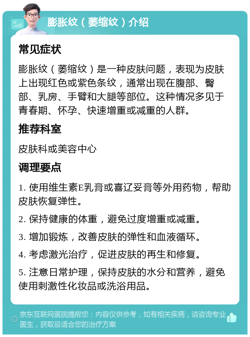 膨胀纹（萎缩纹）介绍 常见症状 膨胀纹（萎缩纹）是一种皮肤问题，表现为皮肤上出现红色或紫色条纹，通常出现在腹部、臀部、乳房、手臂和大腿等部位。这种情况多见于青春期、怀孕、快速增重或减重的人群。 推荐科室 皮肤科或美容中心 调理要点 1. 使用维生素E乳膏或喜辽妥膏等外用药物，帮助皮肤恢复弹性。 2. 保持健康的体重，避免过度增重或减重。 3. 增加锻炼，改善皮肤的弹性和血液循环。 4. 考虑激光治疗，促进皮肤的再生和修复。 5. 注意日常护理，保持皮肤的水分和营养，避免使用刺激性化妆品或洗浴用品。