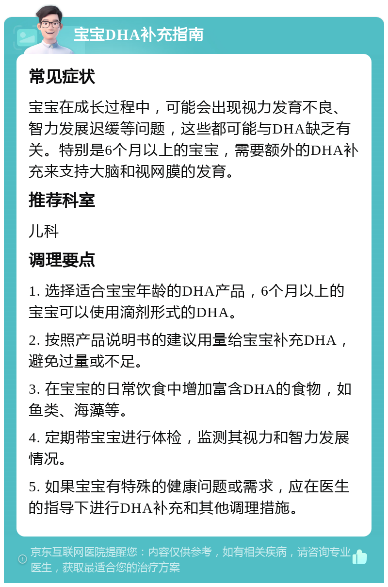 宝宝DHA补充指南 常见症状 宝宝在成长过程中，可能会出现视力发育不良、智力发展迟缓等问题，这些都可能与DHA缺乏有关。特别是6个月以上的宝宝，需要额外的DHA补充来支持大脑和视网膜的发育。 推荐科室 儿科 调理要点 1. 选择适合宝宝年龄的DHA产品，6个月以上的宝宝可以使用滴剂形式的DHA。 2. 按照产品说明书的建议用量给宝宝补充DHA，避免过量或不足。 3. 在宝宝的日常饮食中增加富含DHA的食物，如鱼类、海藻等。 4. 定期带宝宝进行体检，监测其视力和智力发展情况。 5. 如果宝宝有特殊的健康问题或需求，应在医生的指导下进行DHA补充和其他调理措施。