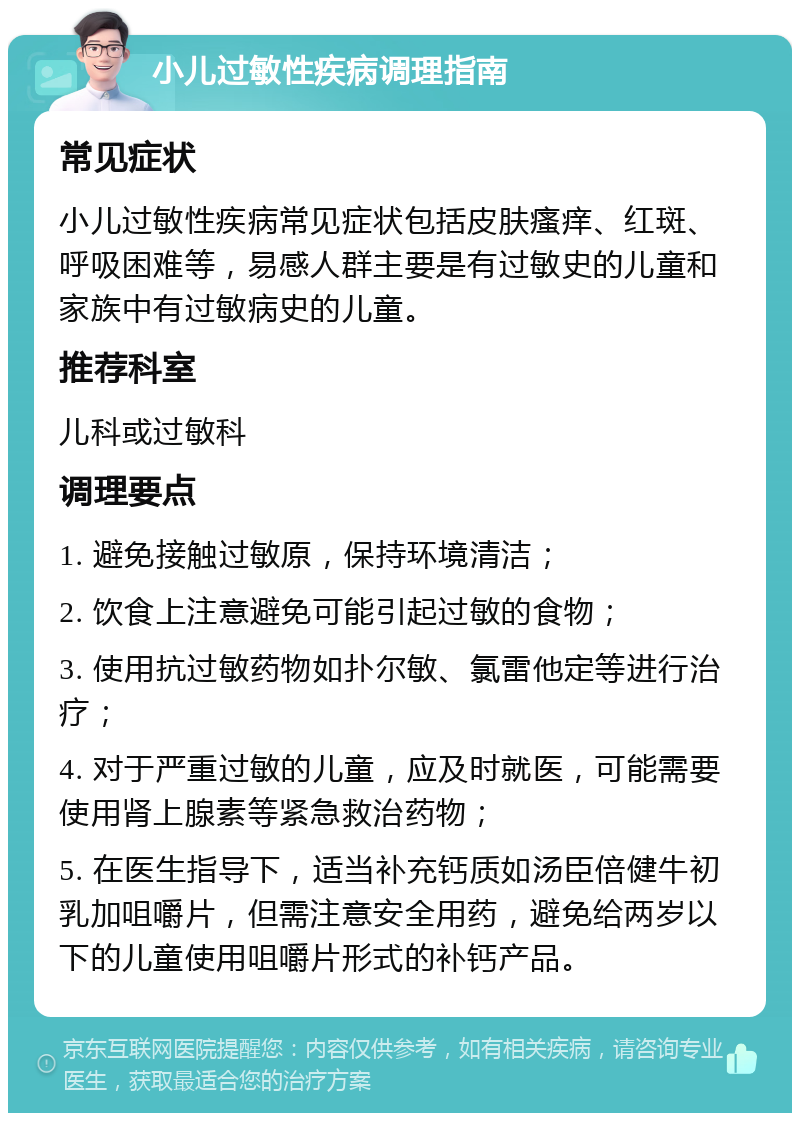 小儿过敏性疾病调理指南 常见症状 小儿过敏性疾病常见症状包括皮肤瘙痒、红斑、呼吸困难等，易感人群主要是有过敏史的儿童和家族中有过敏病史的儿童。 推荐科室 儿科或过敏科 调理要点 1. 避免接触过敏原，保持环境清洁； 2. 饮食上注意避免可能引起过敏的食物； 3. 使用抗过敏药物如扑尔敏、氯雷他定等进行治疗； 4. 对于严重过敏的儿童，应及时就医，可能需要使用肾上腺素等紧急救治药物； 5. 在医生指导下，适当补充钙质如汤臣倍健牛初乳加咀嚼片，但需注意安全用药，避免给两岁以下的儿童使用咀嚼片形式的补钙产品。