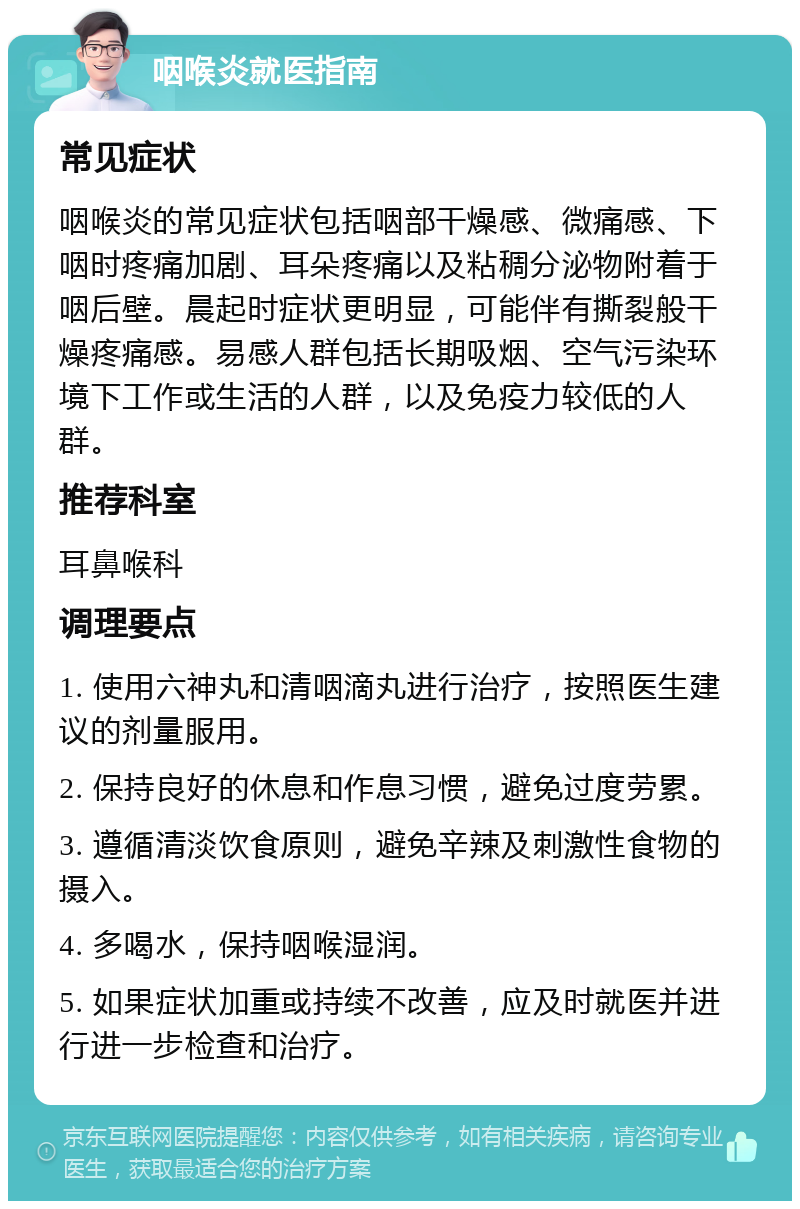 咽喉炎就医指南 常见症状 咽喉炎的常见症状包括咽部干燥感、微痛感、下咽时疼痛加剧、耳朵疼痛以及粘稠分泌物附着于咽后壁。晨起时症状更明显，可能伴有撕裂般干燥疼痛感。易感人群包括长期吸烟、空气污染环境下工作或生活的人群，以及免疫力较低的人群。 推荐科室 耳鼻喉科 调理要点 1. 使用六神丸和清咽滴丸进行治疗，按照医生建议的剂量服用。 2. 保持良好的休息和作息习惯，避免过度劳累。 3. 遵循清淡饮食原则，避免辛辣及刺激性食物的摄入。 4. 多喝水，保持咽喉湿润。 5. 如果症状加重或持续不改善，应及时就医并进行进一步检查和治疗。