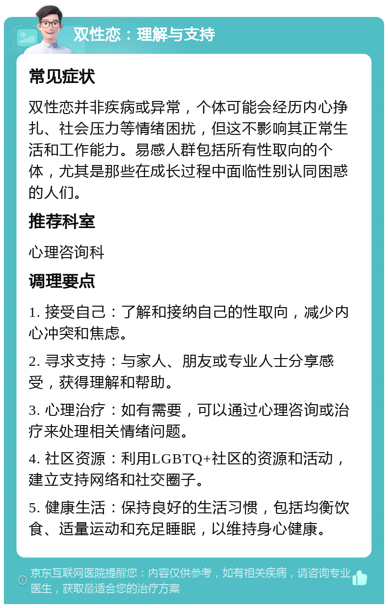 双性恋：理解与支持 常见症状 双性恋并非疾病或异常，个体可能会经历内心挣扎、社会压力等情绪困扰，但这不影响其正常生活和工作能力。易感人群包括所有性取向的个体，尤其是那些在成长过程中面临性别认同困惑的人们。 推荐科室 心理咨询科 调理要点 1. 接受自己：了解和接纳自己的性取向，减少内心冲突和焦虑。 2. 寻求支持：与家人、朋友或专业人士分享感受，获得理解和帮助。 3. 心理治疗：如有需要，可以通过心理咨询或治疗来处理相关情绪问题。 4. 社区资源：利用LGBTQ+社区的资源和活动，建立支持网络和社交圈子。 5. 健康生活：保持良好的生活习惯，包括均衡饮食、适量运动和充足睡眠，以维持身心健康。