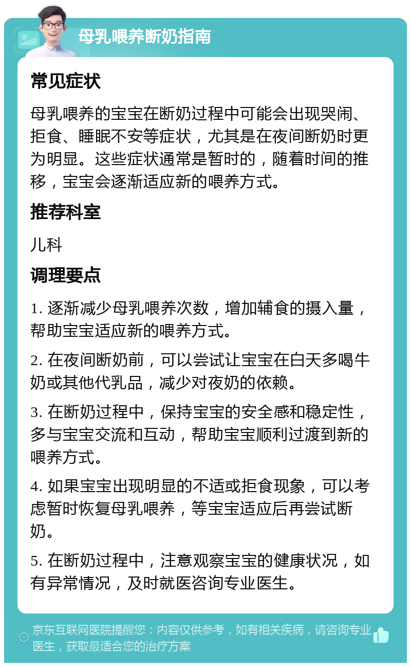 母乳喂养断奶指南 常见症状 母乳喂养的宝宝在断奶过程中可能会出现哭闹、拒食、睡眠不安等症状，尤其是在夜间断奶时更为明显。这些症状通常是暂时的，随着时间的推移，宝宝会逐渐适应新的喂养方式。 推荐科室 儿科 调理要点 1. 逐渐减少母乳喂养次数，增加辅食的摄入量，帮助宝宝适应新的喂养方式。 2. 在夜间断奶前，可以尝试让宝宝在白天多喝牛奶或其他代乳品，减少对夜奶的依赖。 3. 在断奶过程中，保持宝宝的安全感和稳定性，多与宝宝交流和互动，帮助宝宝顺利过渡到新的喂养方式。 4. 如果宝宝出现明显的不适或拒食现象，可以考虑暂时恢复母乳喂养，等宝宝适应后再尝试断奶。 5. 在断奶过程中，注意观察宝宝的健康状况，如有异常情况，及时就医咨询专业医生。