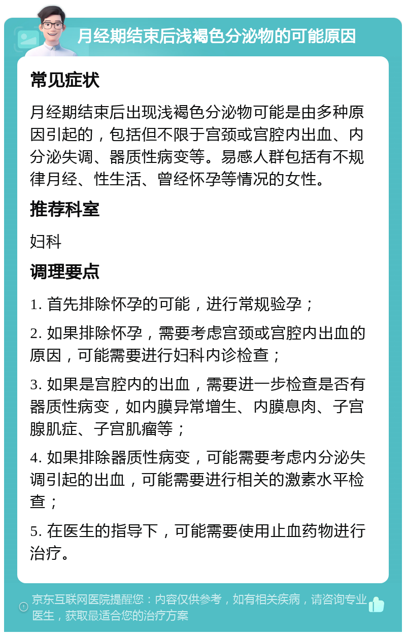 月经期结束后浅褐色分泌物的可能原因 常见症状 月经期结束后出现浅褐色分泌物可能是由多种原因引起的，包括但不限于宫颈或宫腔内出血、内分泌失调、器质性病变等。易感人群包括有不规律月经、性生活、曾经怀孕等情况的女性。 推荐科室 妇科 调理要点 1. 首先排除怀孕的可能，进行常规验孕； 2. 如果排除怀孕，需要考虑宫颈或宫腔内出血的原因，可能需要进行妇科内诊检查； 3. 如果是宫腔内的出血，需要进一步检查是否有器质性病变，如内膜异常增生、内膜息肉、子宫腺肌症、子宫肌瘤等； 4. 如果排除器质性病变，可能需要考虑内分泌失调引起的出血，可能需要进行相关的激素水平检查； 5. 在医生的指导下，可能需要使用止血药物进行治疗。