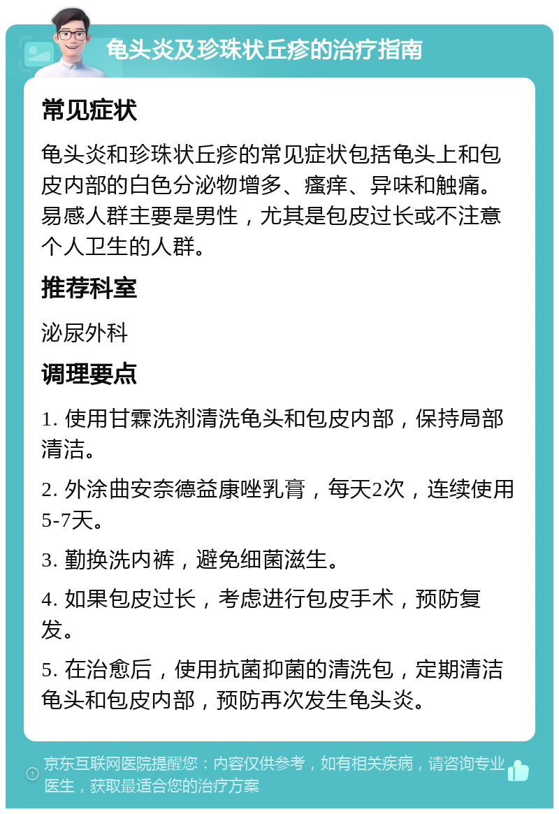 龟头炎及珍珠状丘疹的治疗指南 常见症状 龟头炎和珍珠状丘疹的常见症状包括龟头上和包皮内部的白色分泌物增多、瘙痒、异味和触痛。易感人群主要是男性，尤其是包皮过长或不注意个人卫生的人群。 推荐科室 泌尿外科 调理要点 1. 使用甘霖洗剂清洗龟头和包皮内部，保持局部清洁。 2. 外涂曲安奈德益康唑乳膏，每天2次，连续使用5-7天。 3. 勤换洗内裤，避免细菌滋生。 4. 如果包皮过长，考虑进行包皮手术，预防复发。 5. 在治愈后，使用抗菌抑菌的清洗包，定期清洁龟头和包皮内部，预防再次发生龟头炎。