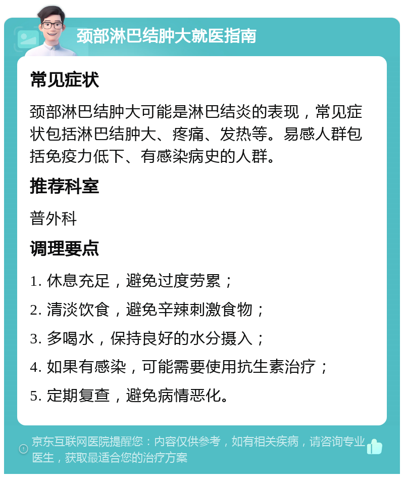 颈部淋巴结肿大就医指南 常见症状 颈部淋巴结肿大可能是淋巴结炎的表现，常见症状包括淋巴结肿大、疼痛、发热等。易感人群包括免疫力低下、有感染病史的人群。 推荐科室 普外科 调理要点 1. 休息充足，避免过度劳累； 2. 清淡饮食，避免辛辣刺激食物； 3. 多喝水，保持良好的水分摄入； 4. 如果有感染，可能需要使用抗生素治疗； 5. 定期复查，避免病情恶化。