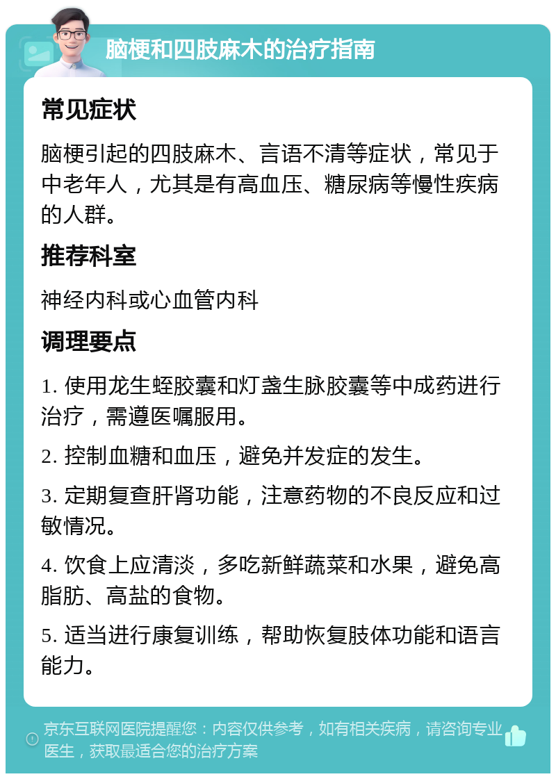 脑梗和四肢麻木的治疗指南 常见症状 脑梗引起的四肢麻木、言语不清等症状，常见于中老年人，尤其是有高血压、糖尿病等慢性疾病的人群。 推荐科室 神经内科或心血管内科 调理要点 1. 使用龙生蛭胶囊和灯盏生脉胶囊等中成药进行治疗，需遵医嘱服用。 2. 控制血糖和血压，避免并发症的发生。 3. 定期复查肝肾功能，注意药物的不良反应和过敏情况。 4. 饮食上应清淡，多吃新鲜蔬菜和水果，避免高脂肪、高盐的食物。 5. 适当进行康复训练，帮助恢复肢体功能和语言能力。