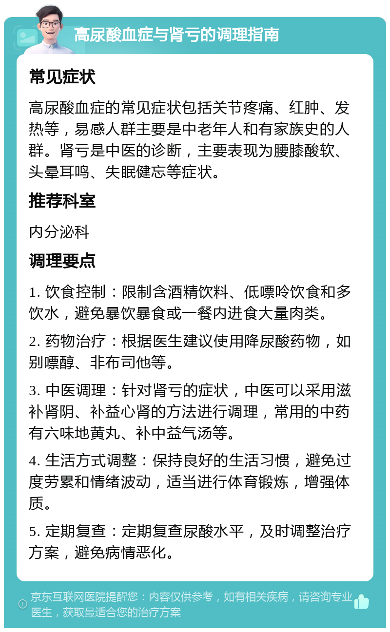 高尿酸血症与肾亏的调理指南 常见症状 高尿酸血症的常见症状包括关节疼痛、红肿、发热等，易感人群主要是中老年人和有家族史的人群。肾亏是中医的诊断，主要表现为腰膝酸软、头晕耳鸣、失眠健忘等症状。 推荐科室 内分泌科 调理要点 1. 饮食控制：限制含酒精饮料、低嘌呤饮食和多饮水，避免暴饮暴食或一餐内进食大量肉类。 2. 药物治疗：根据医生建议使用降尿酸药物，如别嘌醇、非布司他等。 3. 中医调理：针对肾亏的症状，中医可以采用滋补肾阴、补益心肾的方法进行调理，常用的中药有六味地黄丸、补中益气汤等。 4. 生活方式调整：保持良好的生活习惯，避免过度劳累和情绪波动，适当进行体育锻炼，增强体质。 5. 定期复查：定期复查尿酸水平，及时调整治疗方案，避免病情恶化。