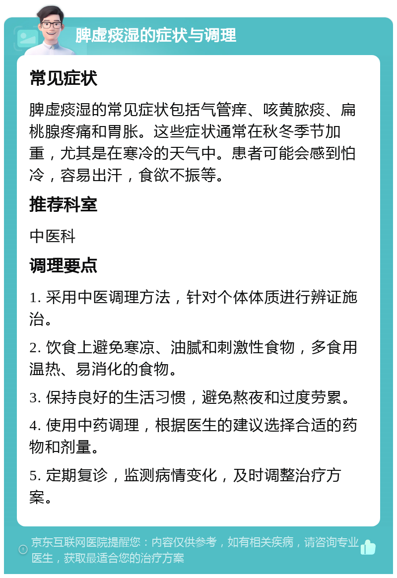 脾虚痰湿的症状与调理 常见症状 脾虚痰湿的常见症状包括气管痒、咳黄脓痰、扁桃腺疼痛和胃胀。这些症状通常在秋冬季节加重，尤其是在寒冷的天气中。患者可能会感到怕冷，容易出汗，食欲不振等。 推荐科室 中医科 调理要点 1. 采用中医调理方法，针对个体体质进行辨证施治。 2. 饮食上避免寒凉、油腻和刺激性食物，多食用温热、易消化的食物。 3. 保持良好的生活习惯，避免熬夜和过度劳累。 4. 使用中药调理，根据医生的建议选择合适的药物和剂量。 5. 定期复诊，监测病情变化，及时调整治疗方案。