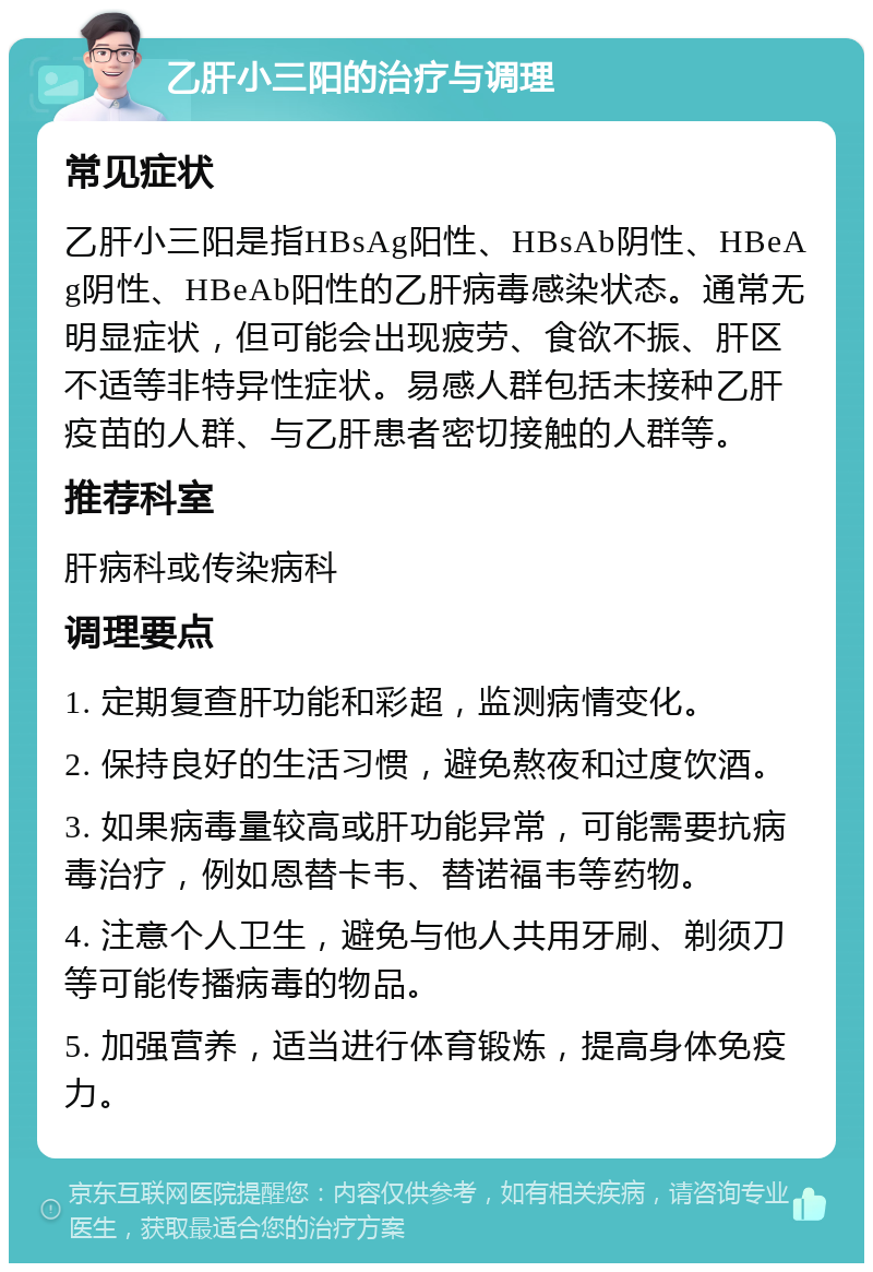 乙肝小三阳的治疗与调理 常见症状 乙肝小三阳是指HBsAg阳性、HBsAb阴性、HBeAg阴性、HBeAb阳性的乙肝病毒感染状态。通常无明显症状，但可能会出现疲劳、食欲不振、肝区不适等非特异性症状。易感人群包括未接种乙肝疫苗的人群、与乙肝患者密切接触的人群等。 推荐科室 肝病科或传染病科 调理要点 1. 定期复查肝功能和彩超，监测病情变化。 2. 保持良好的生活习惯，避免熬夜和过度饮酒。 3. 如果病毒量较高或肝功能异常，可能需要抗病毒治疗，例如恩替卡韦、替诺福韦等药物。 4. 注意个人卫生，避免与他人共用牙刷、剃须刀等可能传播病毒的物品。 5. 加强营养，适当进行体育锻炼，提高身体免疫力。