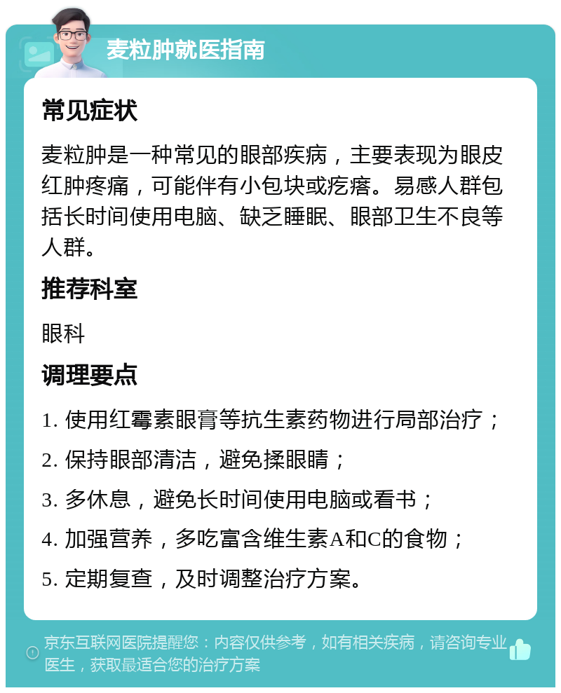 麦粒肿就医指南 常见症状 麦粒肿是一种常见的眼部疾病，主要表现为眼皮红肿疼痛，可能伴有小包块或疙瘩。易感人群包括长时间使用电脑、缺乏睡眠、眼部卫生不良等人群。 推荐科室 眼科 调理要点 1. 使用红霉素眼膏等抗生素药物进行局部治疗； 2. 保持眼部清洁，避免揉眼睛； 3. 多休息，避免长时间使用电脑或看书； 4. 加强营养，多吃富含维生素A和C的食物； 5. 定期复查，及时调整治疗方案。