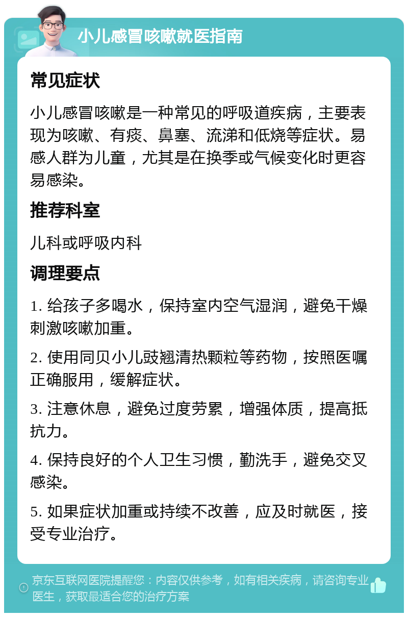 小儿感冒咳嗽就医指南 常见症状 小儿感冒咳嗽是一种常见的呼吸道疾病，主要表现为咳嗽、有痰、鼻塞、流涕和低烧等症状。易感人群为儿童，尤其是在换季或气候变化时更容易感染。 推荐科室 儿科或呼吸内科 调理要点 1. 给孩子多喝水，保持室内空气湿润，避免干燥刺激咳嗽加重。 2. 使用同贝小儿豉翘清热颗粒等药物，按照医嘱正确服用，缓解症状。 3. 注意休息，避免过度劳累，增强体质，提高抵抗力。 4. 保持良好的个人卫生习惯，勤洗手，避免交叉感染。 5. 如果症状加重或持续不改善，应及时就医，接受专业治疗。