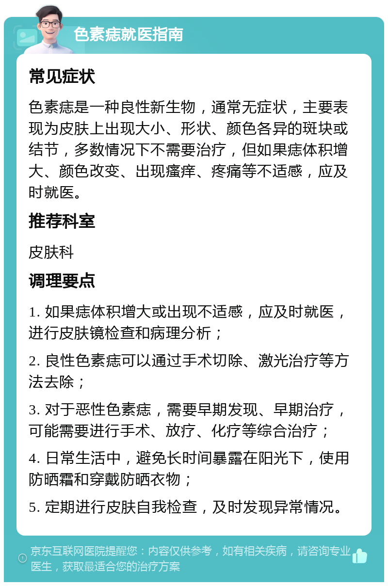 色素痣就医指南 常见症状 色素痣是一种良性新生物，通常无症状，主要表现为皮肤上出现大小、形状、颜色各异的斑块或结节，多数情况下不需要治疗，但如果痣体积增大、颜色改变、出现瘙痒、疼痛等不适感，应及时就医。 推荐科室 皮肤科 调理要点 1. 如果痣体积增大或出现不适感，应及时就医，进行皮肤镜检查和病理分析； 2. 良性色素痣可以通过手术切除、激光治疗等方法去除； 3. 对于恶性色素痣，需要早期发现、早期治疗，可能需要进行手术、放疗、化疗等综合治疗； 4. 日常生活中，避免长时间暴露在阳光下，使用防晒霜和穿戴防晒衣物； 5. 定期进行皮肤自我检查，及时发现异常情况。