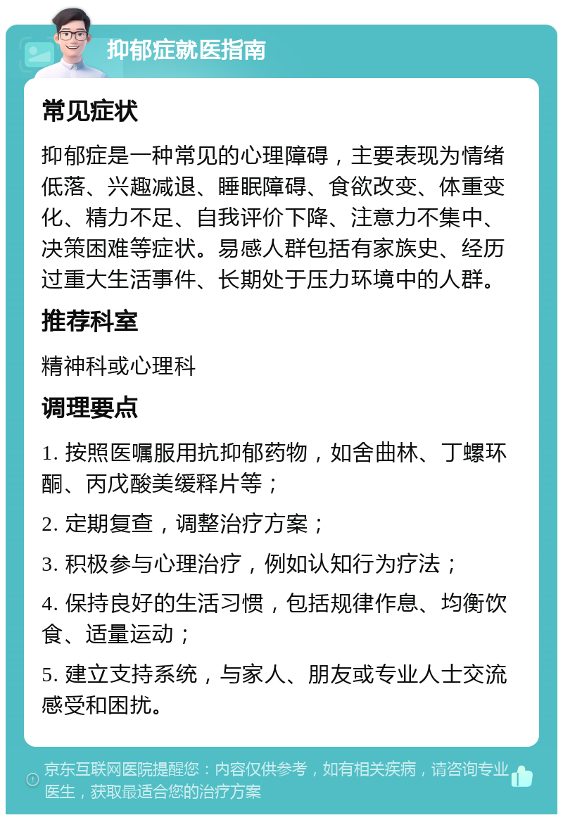 抑郁症就医指南 常见症状 抑郁症是一种常见的心理障碍，主要表现为情绪低落、兴趣减退、睡眠障碍、食欲改变、体重变化、精力不足、自我评价下降、注意力不集中、决策困难等症状。易感人群包括有家族史、经历过重大生活事件、长期处于压力环境中的人群。 推荐科室 精神科或心理科 调理要点 1. 按照医嘱服用抗抑郁药物，如舍曲林、丁螺环酮、丙戊酸美缓释片等； 2. 定期复查，调整治疗方案； 3. 积极参与心理治疗，例如认知行为疗法； 4. 保持良好的生活习惯，包括规律作息、均衡饮食、适量运动； 5. 建立支持系统，与家人、朋友或专业人士交流感受和困扰。