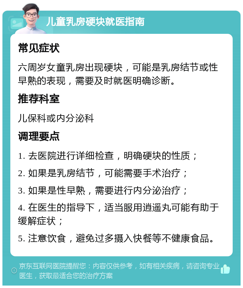 儿童乳房硬块就医指南 常见症状 六周岁女童乳房出现硬块，可能是乳房结节或性早熟的表现，需要及时就医明确诊断。 推荐科室 儿保科或内分泌科 调理要点 1. 去医院进行详细检查，明确硬块的性质； 2. 如果是乳房结节，可能需要手术治疗； 3. 如果是性早熟，需要进行内分泌治疗； 4. 在医生的指导下，适当服用逍遥丸可能有助于缓解症状； 5. 注意饮食，避免过多摄入快餐等不健康食品。