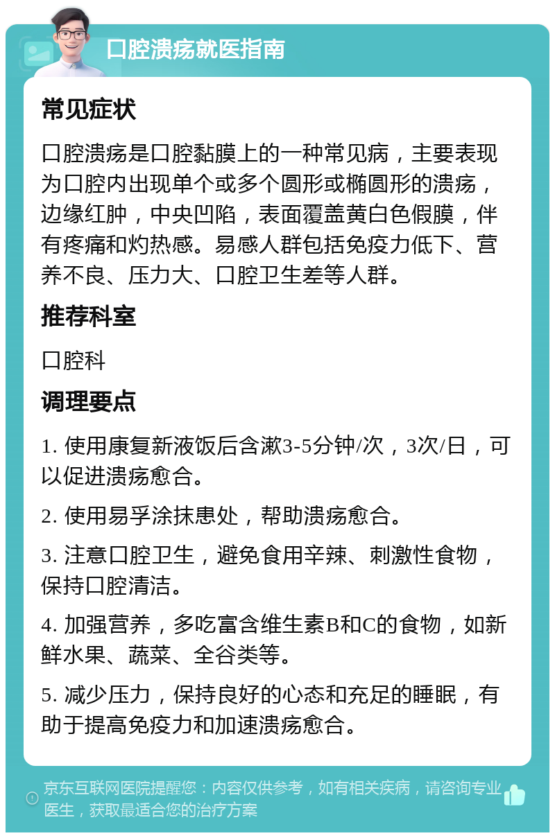 口腔溃疡就医指南 常见症状 口腔溃疡是口腔黏膜上的一种常见病，主要表现为口腔内出现单个或多个圆形或椭圆形的溃疡，边缘红肿，中央凹陷，表面覆盖黄白色假膜，伴有疼痛和灼热感。易感人群包括免疫力低下、营养不良、压力大、口腔卫生差等人群。 推荐科室 口腔科 调理要点 1. 使用康复新液饭后含漱3-5分钟/次，3次/日，可以促进溃疡愈合。 2. 使用易孚涂抹患处，帮助溃疡愈合。 3. 注意口腔卫生，避免食用辛辣、刺激性食物，保持口腔清洁。 4. 加强营养，多吃富含维生素B和C的食物，如新鲜水果、蔬菜、全谷类等。 5. 减少压力，保持良好的心态和充足的睡眠，有助于提高免疫力和加速溃疡愈合。